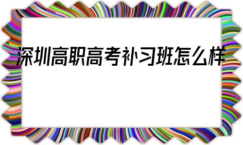 包含深圳高职高考补习班怎么样的词条